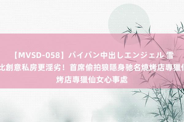 【MVSD-058】パイパン中出しエンジェル 雪乃しずく 比創意私房更淫劣！首席偷拍狼隱身驰名燒烤店　專獵仙女心事處