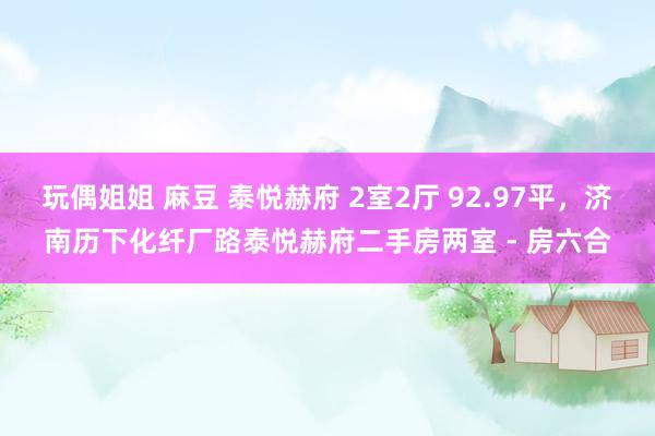 玩偶姐姐 麻豆 泰悦赫府 2室2厅 92.97平,济南历下化纤厂路泰悦赫府二手房两室 - 房六合
