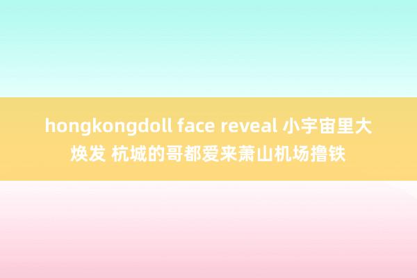 hongkongdoll face reveal 小宇宙里大焕发 杭城的哥都爱来萧山机场撸铁