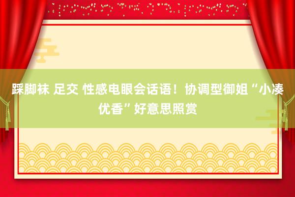 踩脚袜 足交 性感电眼会话语!协调型御姐“小凑优香”好意思照赏