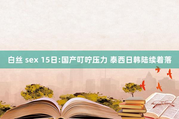 白丝 sex 15日:国产叮咛压力 泰西日韩陆续着落