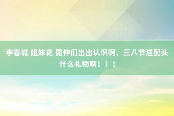 李春城 姐妹花 昆仲们出出认识啊,三八节送配头什么礼物啊!!!