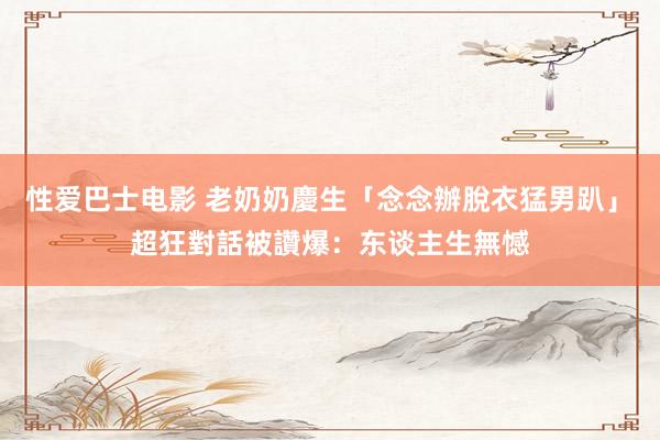 性爱巴士电影 老奶奶慶生「念念辦脫衣猛男趴」　超狂對話被讚爆：东谈主生無憾
