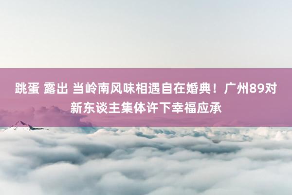 跳蛋 露出 当岭南风味相遇自在婚典！广州89对新东谈主集体许下幸福应承