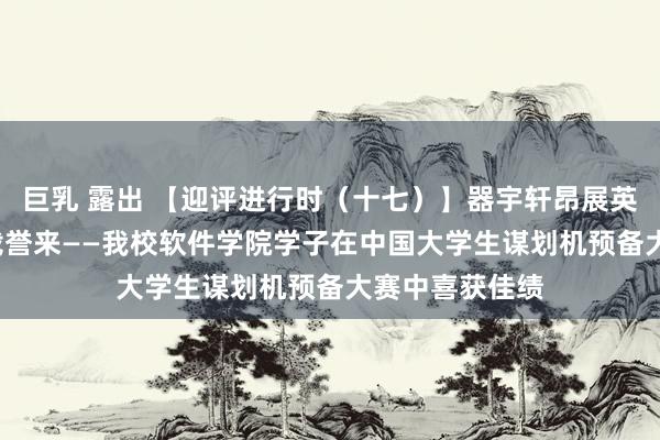 巨乳 露出 【迎评进行时(十七)】器宇轩昂展英姿 清脆高潮载誉来——我校软件学院学子在中国大学生谋划机预备大赛中喜获佳绩