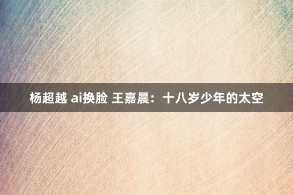 杨超越 ai换脸 王嘉晨：十八岁少年的太空