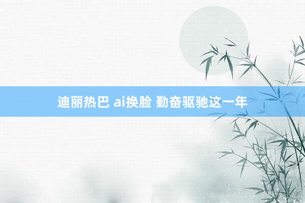 迪丽热巴 ai换脸 勤奋驱驰这一年
