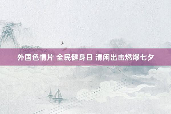 外国色情片 全民健身日 清闲出击燃爆七夕