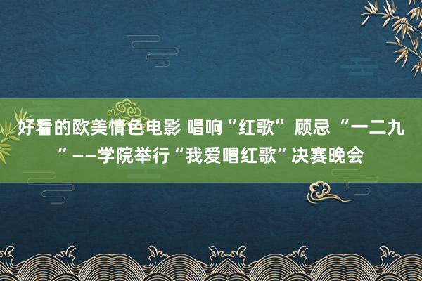 好看的欧美情色电影 唱响“红歌” 顾忌 “一二九”——学院举行“我爱唱红歌”决赛晚会
