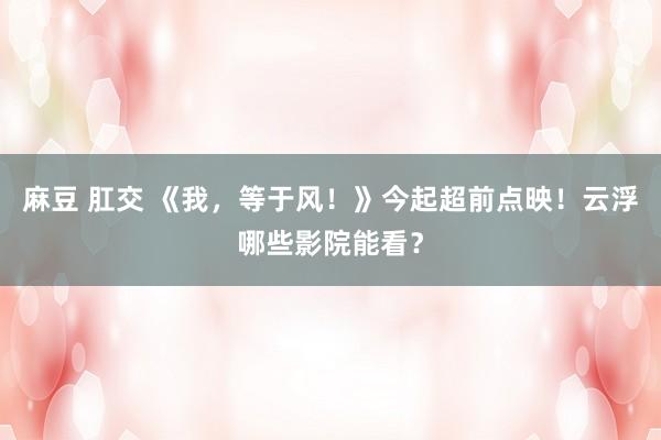 麻豆 肛交 《我，等于风！》今起超前点映！云浮哪些影院能看？