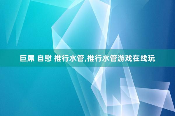 巨屌 自慰 推行水管,推行水管游戏在线玩