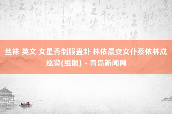 丝袜 英文 女星秀制服蛊卦 林依晨变女仆蔡依林成巡警(组图)－青岛新闻网