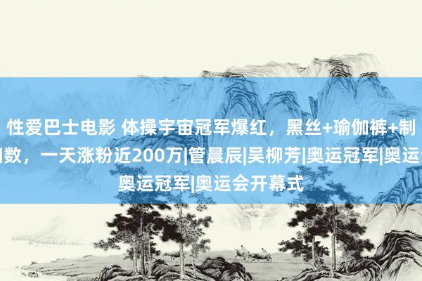 性爱巴士电影 体操宇宙冠军爆红，黑丝+瑜伽裤+制服妖艳扫数，一天涨粉近200万|管晨辰|吴柳芳|奥运冠军|奥运会开幕式