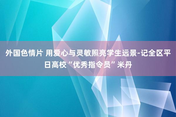外国色情片 用爱心与灵敏照亮学生远景-记全区平日高校“优秀指令员”米丹