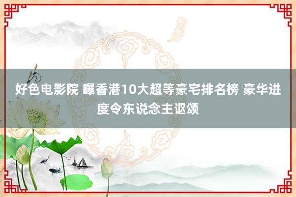 好色电影院 曝香港10大超等豪宅排名榜 豪华进度令东说念主讴颂