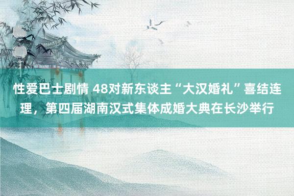 性爱巴士剧情 48对新东谈主“大汉婚礼”喜结连理，第四届湖南汉式集体成婚大典在长沙举行