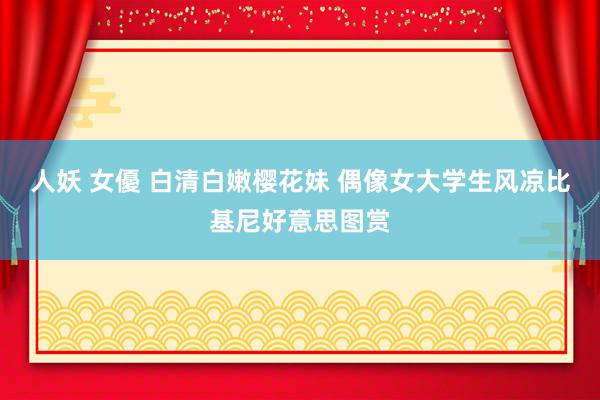人妖 女優 白清白嫩樱花妹 偶像女大学生风凉比基尼好意思图赏