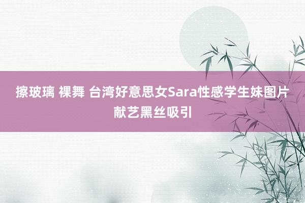 擦玻璃 裸舞 台湾好意思女Sara性感学生妹图片献艺黑丝吸引