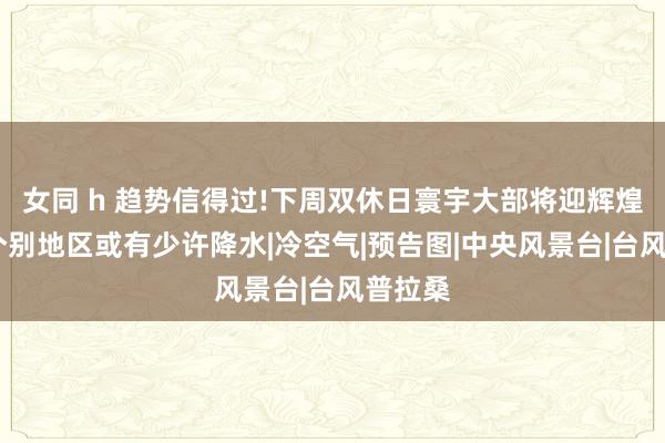 女同 h 趋势信得过!下周双休日寰宇大部将迎辉煌天气!个别地区或有少许降水|冷空气|预告图|中央风景台|台风普拉桑