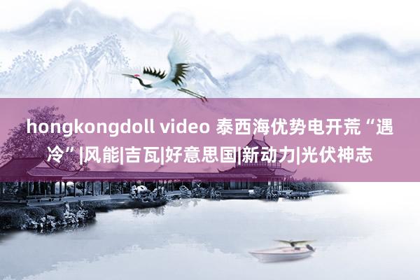 hongkongdoll video 泰西海优势电开荒“遇冷”|风能|吉瓦|好意思国|新动力|光伏神志