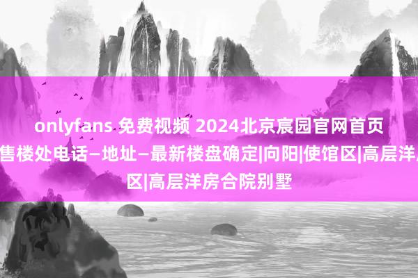 onlyfans 免费视频 2024北京宸园官网首页—北京宸园售楼处电话—地址—最新楼盘确定|向阳|使馆区|高层洋房合院别墅