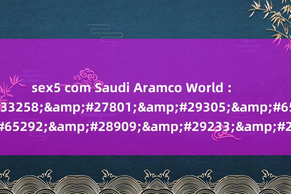 sex5 com Saudi Aramco World :        &#26469;&#33258;&#27801;&#29305;&#65292;&#28909;&#29233;&#27801;&#29305;