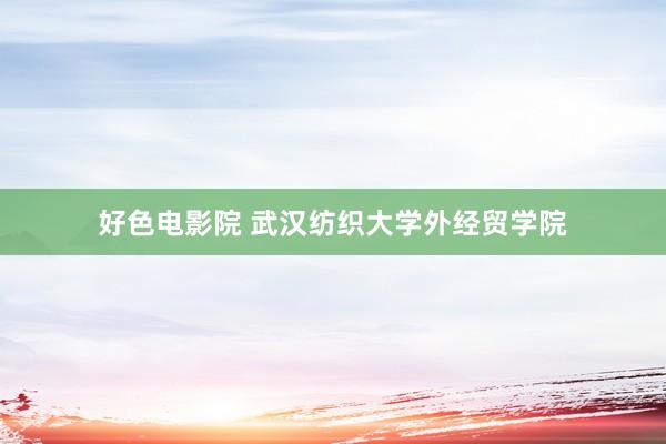 好色电影院 武汉纺织大学外经贸学院