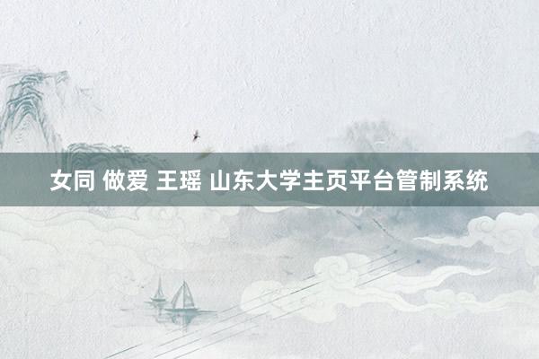 女同 做爱 王瑶 山东大学主页平台管制系统