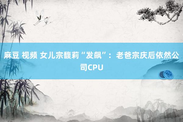 麻豆 视频 女儿宗馥莉“发飙”：老爸宗庆后依然公司CPU