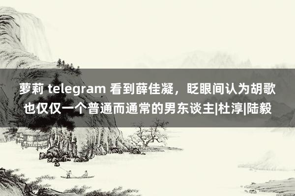 萝莉 telegram 看到薛佳凝，眨眼间认为胡歌也仅仅一个普通而通常的男东谈主|杜淳|陆毅