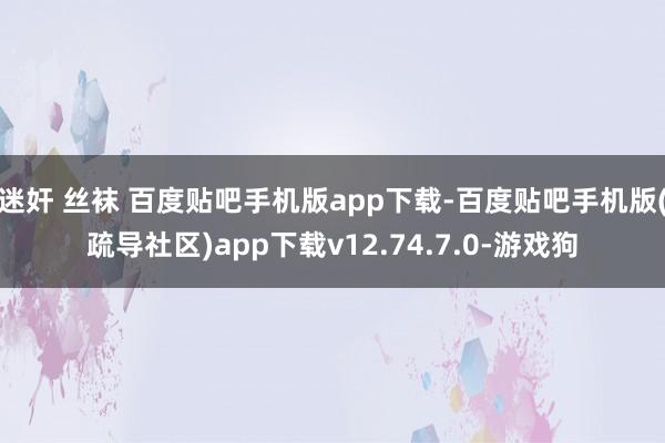 迷奸 丝袜 百度贴吧手机版app下载-百度贴吧手机版(疏导社区)app下载v12.74.7.0-游戏狗