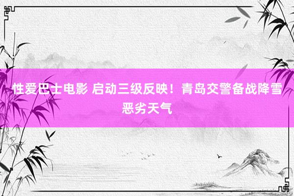 性爱巴士电影 启动三级反映！青岛交警备战降雪恶劣天气