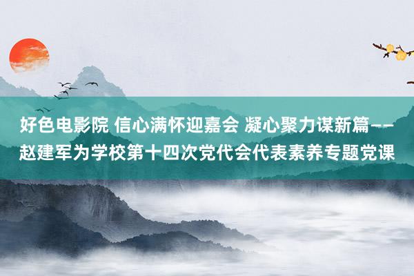好色电影院 信心满怀迎嘉会 凝心聚力谋新篇——赵建军为学校第十四次党代会代表素养专题党课