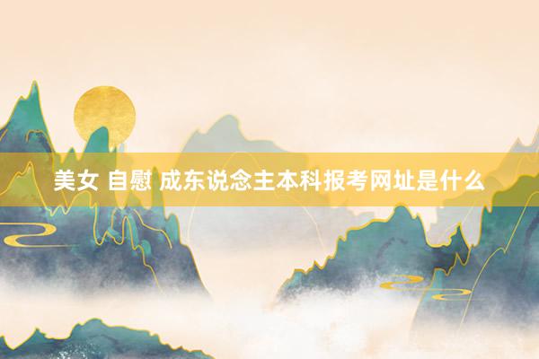 美女 自慰 成东说念主本科报考网址是什么