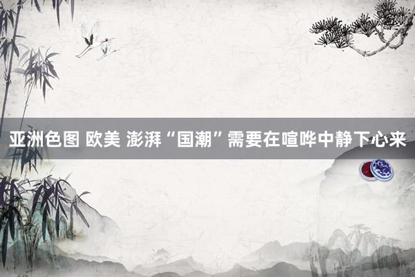 亚洲色图 欧美 澎湃“国潮”需要在喧哗中静下心来