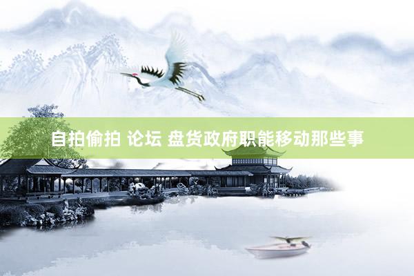 自拍偷拍 论坛 盘货政府职能移动那些事