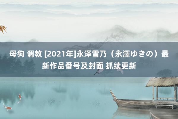 母狗 调教 [2021年]永泽雪乃（永澤ゆきの）最新作品番号及封面 抓续更新