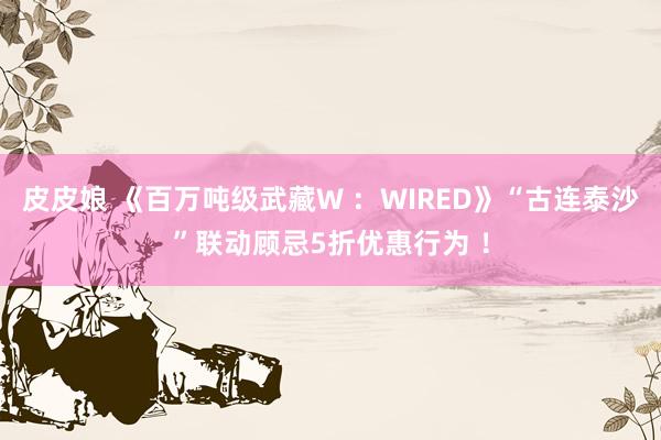 皮皮娘 《百万吨级武藏W ：WIRED》“古连泰沙”联动顾忌5折优惠行为 ！