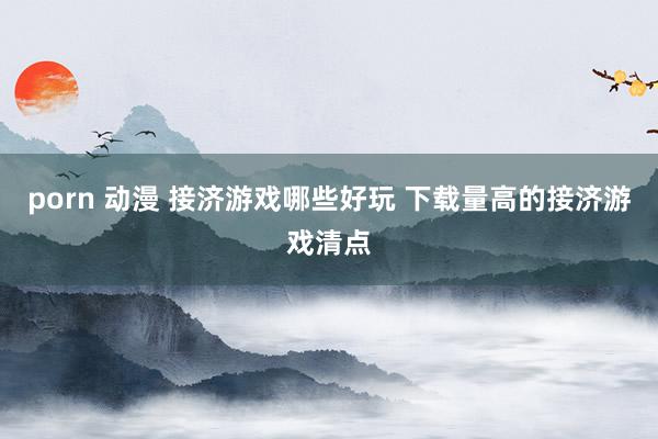 porn 动漫 接济游戏哪些好玩 下载量高的接济游戏清点