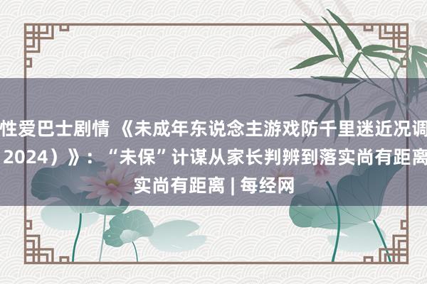 性爱巴士剧情 《未成年东说念主游戏防千里迷近况调研叙述（2024）》：“未保”计谋从家长判辨到落实尚有距离 | 每经网