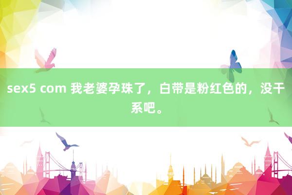 sex5 com 我老婆孕珠了，白带是粉红色的，没干系吧。