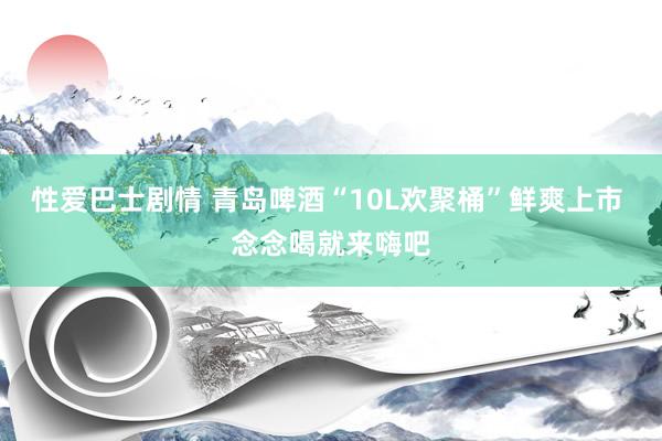 性爱巴士剧情 青岛啤酒“10L欢聚桶”鲜爽上市 念念喝就来嗨吧