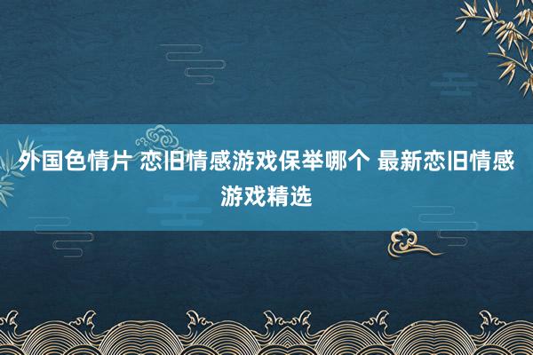 外国色情片 恋旧情感游戏保举哪个 最新恋旧情感游戏精选