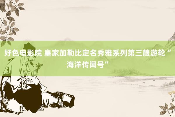 好色电影院 皇家加勒比定名秀雅系列第三艘游轮“海洋传闻号”