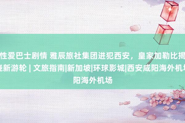 性爱巴士剧情 雅辰旅社集团进犯西安，皇家加勒比揭晓新游轮 | 文旅指南|新加坡|环球影城|西安咸阳海外机场