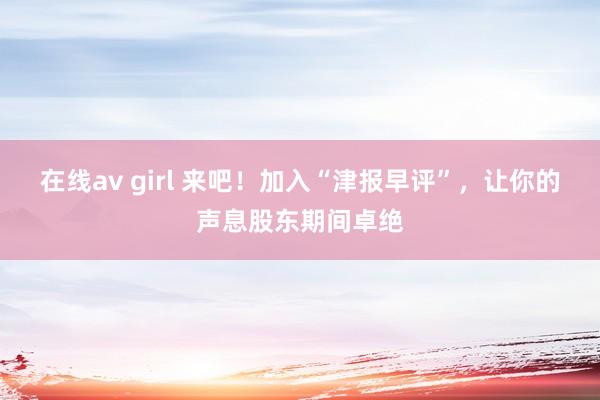 在线av girl 来吧！加入“津报早评”，让你的声息股东期间卓绝