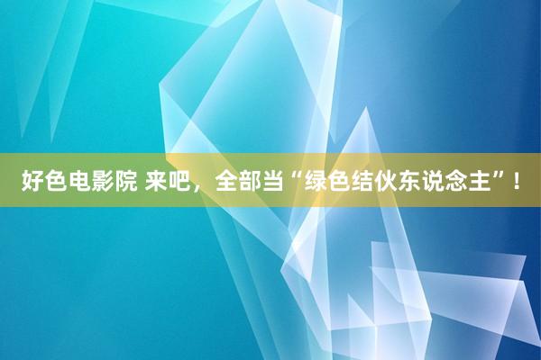 好色电影院 来吧，全部当“绿色结伙东说念主”！