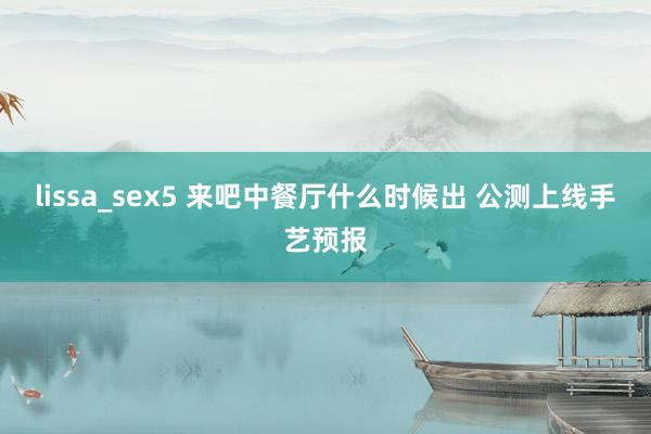lissa_sex5 来吧中餐厅什么时候出 公测上线手艺预报
