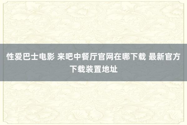 性爱巴士电影 来吧中餐厅官网在哪下载 最新官方下载装置地址