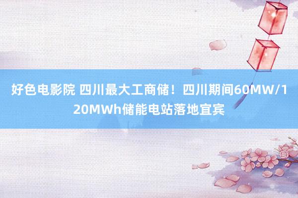 好色电影院 四川最大工商储！四川期间60MW/120MWh储能电站落地宜宾